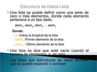 • Una lista se puede definir como una serie de
cero o más elementos, donde cada elemento
pertenece a un tipo dado.
elem1
, elem2
, elem3
… elemn
Donde:
- n:Indica la longitud de la lista
- Elem1
:Primer elemento de la lista
- elemn
: Último elemento de la lista
• Una lista se dice que está vacía cuando el
número de elementos, n, es cero.
• Las listas son estructuras de datos flexibles
que se puede expandir o contraer
Estructura de Datos Lista
 