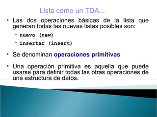 • Las dos operaciones básicas de la lista que
generan todas las nuevas listas posibles son:
- nuevo (new)
- insertar (insert)
• Se denominan operaciones primitivas
• Una operación primitiva es aquella que puede
usarse para definir todas las otras operaciones de
una estructura de datos.
Lista como un TDA...
 