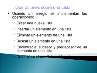  Usando un arreglo se implementan las
operaciones:
• Crear una nueva lista
• Insertar un elemento en una lista
• Eliminar un elemento de una lista
• Buscar un elemento en una lista
• Encontrar el sucesor y predecesor de un
elemento en una lista
• Determinar si una lista está vacía
Operaciones sobre una Lista
 