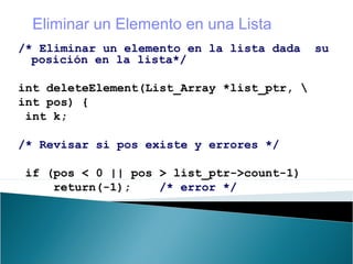 /* Eliminar un elemento en la lista dada su
posición en la lista*/
int deleteElement(List_Array *list_ptr, 
int pos) {
int k;
/* Revisar si pos existe y errores */
if (pos < 0 || pos > list_ptr->count-1)
return(-1); /* error */
Eliminar un Elemento en una Lista
 