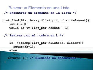 /* Encontrar un elemento en la lista */
int find(List_Array *list_ptr, char *element){
int k = 0;
while (k <= list_ptr->count - 1)
/* Revisar por el nombre en k */
if (!strcmp(list_ptr->list[k], element))
return(k+1);
else
k++;
return(-1); /* Elemento no encontrado */
}
Buscar un Elemento en una Lista
 