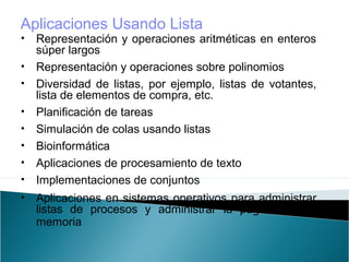 • Representación y operaciones aritméticas en enteros
súper largos
• Representación y operaciones sobre polinomios
• Diversidad de listas, por ejemplo, listas de votantes,
lista de elementos de compra, etc.
• Planificación de tareas
• Simulación de colas usando listas
• Bioinformática
• Aplicaciones de procesamiento de texto
• Implementaciones de conjuntos
• Aplicaciones en sistemas operativos para administrar
listas de procesos y administrar la paginación de
memoria
Aplicaciones Usando Lista
 