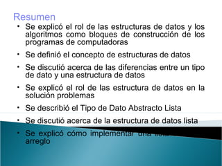 • Se explicó el rol de las estructuras de datos y los
algoritmos como bloques de construcción de los
programas de computadoras
• Se definió el concepto de estructuras de datos
• Se discutió acerca de las diferencias entre un tipo
de dato y una estructura de datos
• Se explicó el rol de las estructura de datos en la
solución problemas
• Se describió el Tipo de Dato Abstracto Lista
• Se discutió acerca de la estructura de datos lista
• Se explicó cómo implementar una lista como un
arreglo
Resumen
 
