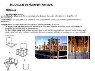 Estructuras de Hormigón Armado. Moldajes   Moldajes Metálicos.   Los  moldajes metálicos  están formados por planchas de acero dispuestas sobre bastidores de perfiles del  mismo material.  Los bastidores  son los que llevan el sistema de unión (generalmente pernos) que permite su gran combinatoria y  resistencia. Su  duración  es muy alta, dependiendo únicamente del trato que se les dé en obra.   Se  arman como mecanos  y tienen la ventaja de ser fabricados en varios tamaños y formas, de manera que  presentan una amplia gama de combinaciones.   Su desventaja más grande  está por su mayor peso lo que los hace de complicado manejo y puesta en obra, y el  costo mayor frente a los moldajes tradicionales de madera, cuestión relativa si se compara con su mayor duración  y resistencia. 