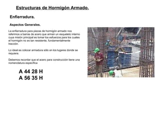 Estructuras de Hormigón Armado. Enfierradura. Aspectos Generales.   La enfierradura para piezas de hormigón armado nos referimos a barras de acero que arman un esqueleto interno cuya misión principal es tomar los esfuerzos para los cuales el hormigón no es tan resistente, fundamentalmente tracción. Lo ideal es colocar armadura sólo en los lugares donde se requiera. Debemos recordar que el acero para construcción tiene una nomenclatura específica A 44 28 H A 56 35 H 