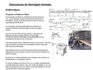 Estructuras de Hormigón Armado. Enfierradura. Proyecto y Puesta en Obra.   El encargado de definir la enfierradura de las piezas de H.A. es el calculista, dentro del Proyecto de Estructura del edificio, el que se entiende tanto en planos como en especificaciones técnicas.  La cubicación de esta partida debemos separar las barras de distintos diámetros ( Ø ) y sumar sus largos totales. Una vez que tenemos el largo total por cada barra de diferente sección se debe calcular su peso ( kg )  En obra el maestro enfierrador y sus ayudantes son los encargados de ejecutar las armaduras. Las barras deben estar, idealmente, libres de corrosión. Para ello hay que limpiar las barras con escobillas de acero hasta que todo el óxido suelto salga.  Recordemos que la corrosión del acero genera descamación degenerativa, la que juega en contra de una buena adherencia acero-hormigón.  El acero es un material flexible, pero sensible a los cambios de temperaturas y a los golpes bruscos.  En obra el doblado se hace en frío, en un mesón especialmente acondicionado para este fin (con una matriz de doblez) y con una grifa, herramienta que toma al fierro y permite doblarlo en el arco que fije la matriz, haciendo palanca.  