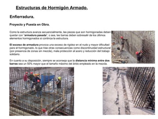 Estructuras de Hormigón Armado. Enfierradura. Proyecto y Puesta en Obra.   Como la estructura avanza secuencialmente, las piezas que son hormigonadas deben quedar con “ armadura pasada ”, o sea, las barras deben sobresalir de los últimos elementos hormigonados si continúa la estructura.  El exceso de armadura  provoca una exceso de rigidez en el nudo y mayor dificultad para el hormigonado, lo que trae otras consecuencias como discontinuidad estructural (por presencia de zonas sin mezcla), mala protección al acero y reducción del trabajo solidario.  En cuanto a su disposición, siempre se aconseja que la  distancia mínima entre dos barras  sea un 50% mayor que el tamaño máximo del árido empleado en la mezcla.  