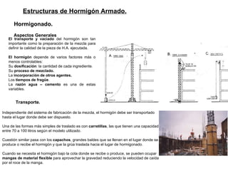Estructuras de Hormigón Armado. Hormigonado.   Aspectos Generales   El transporte y vaciado  del hormigón son tan importante como la preparación de la mezcla para definir la calidad de la pieza de H.A. ejecutada. El hormigón  depende de varios factores más o menos controlables:  Su  dosificación : la cantidad de cada ingrediente. Su  proceso de mezclado. La  incorporación de otros agentes. Los  tiempos de fragüe .  La  razón agua – cemento  es una de estas variables. Transporte. Independiente del sistema de fabricación de la mezcla, el hormigón debe ser transportado hasta el lugar donde debe ser dispuesto.  Una de las formas más simples de traslado es con  carretillas , las que tienen una capacidad entre 70 a 100 litros según el modelo utilizado.  Cuestión similar pasa con los  capachos , grandes baldes que se llenan en el lugar donde se produce o recibe el hormigón y que la grúa traslada hacia el lugar de hormigonado.  Cuando se necesita el hormigón bajo la cota donde se recibe o produce, se pueden ocupar  mangas de material flexible  para aprovechar la gravedad reduciendo la velocidad de caída por el roce de la manga.  