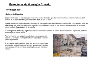 Estructuras de Hormigón Armado. Hormigonado.   Relleno de Moldajes.   Disponer la  mezcla en los moldajes  tiene varios puntos delicados que dependen mucho del sistema empleado, de la  calidad de la mano de obra  y  del elementos de H.A.  que se trate.  En este último punto hay una diferencia sustancial: disponer la mezcla en elementos horizontales, como losas o vigas, es  más simple  que hacerlo en elementos verticales, como pilares y muros, ya que la mayor altura de caída de la mezcla puede producir  disgregación de la mezcla . El  hormigonado de losas y vigas  debe hacerse en sentido contrario al avance de las carretillas o el personal, de forma de no cargar la mezcla fresca.  Para hormigonar una  losa en pendiente  o una rampa de este material se comienza por la parte inferior, vaciando el hormigón contra la pendiente.  Al proceder al revés, desde la parte alta, se produce una doble segregación bastante peligrosa: primero al avanzar el hormigón hacia abajo en el momen­to de vaciarlo y luego, por efecto del vibrado.  