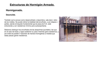 Estructuras de Hormigón Armado. Hormigonado.   Desmolde. También se le conoce como desencofrado o descimbra, vale decir, retiro de los moldes. Se puede retirar la totalidad del encofrado, o por etapas o partes, siendo el requisto fundamental que la pieza de H.A. esté endurecida y con resistencia mínima para autosoportarse. Debemos distinguir los encofrados de las alzaprimas (puntales), las que en el caso de losas y vigas sostienen su peso mientras gana resistencia, y por ende se pueden ir sacando de manera homogénea a medida que estas piezas ganen resistencia.   