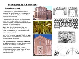 Estructuras de Albañilerías.   Albañilería Simple.   Todo esto resulta con construcciones muy pesadas, de vanos pequeños y limitaciones en sus crujías, vale decir, en los espacios libres entre muros resistentes.  Los sistemas de techumbre muchas veces se hacían con envigados de madera, de cuya calidad y longitud quedaban definidas las luces a obtener en dichos espacios.  Ahora bien, el hombre se las ingenió para trabajar con las limitaciones de los bloques y lograr formas y espacios más versátiles y de mayores dimensiones.  Uno de los primeros  “inventos”  fue la  bóveda falsa , forma que permitió salvar luces menores sin la utilización de madera.  Más tarde los romanos desarrollan el  arco y la bóveda , consiguiendo mayores luces sin sacar al bloque de su trabajo a compresión.  De aquí parte el desarrollo de cúpulas y formas más complejas que se utilizarían tanto en la construcción de edificios así como puentes y túneles. 