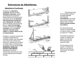 Estructuras de Albañilerías.   Albañilería Confinada.   El sistema de  albañilería confinada , llamado también  albañilería reforzada , cambia completamente el papel del bloque dentro de la construcción para pasar de ser  un elemento estructuralmente resistente a uno “idealmente” de relleno , donde el trabajo estructural se lo lleva un  marco de hormigón  armado compuesto por  pilares verticales  y por una  amarra superior conocida como cadena ; la  amarra inferior la da el sobrecimiento. Se logra un conjunto que tiene las cualidades resistentes del hormigón armado, pero reducidas a las zonas más críticas de la estructura, mientras que el interior es simple relleno compuesto por los bloques, los que en teoría  NO DEBIERAN TRABAJAR ESTRUCTURALMENTE , abaratando el costo de construcción que sería muy caro si fuera solamente de Hormigón Armado. Para ejecutar este muro se deben disponer de reglas laterales denominadas  escantillones , que sirven para marcar la altura del bloque más su tendel  (altura llamada también escantillón).   Se coloca lienza para marcar el nivel horizontal, se coloca mortero y luego se coloca la 1º hilada.  Se cotejan los plomos y niveles, se rellenan las llagas y se coloca la lienza para poner la segunda hilada.  Se recomienda nunca superar 15 hiladas de altura por día para no sobrecargar las hiladas inferiores. 