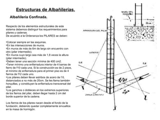 Estructuras de Albañilerías.   Albañilería Confinada.   Respecto de los elementos estructurales de este sistema debemos distinguir los requerimientos para pilares y cadenas.  De acuerdo a la Ordenanza los PILARES se deben: Colocar siempre en las esquinas. En las intersecciones de muros. En muros de más de 6m de largo sin encuentro con otro (pilar intermedio). En muros cuyo largo sea más de 1,8 veces la altura (pilar intermedio). Deben tener una sección mínima de 400 cm2. Tener mínimo una enfierradura interior de 4 barras de fierro de f10 cada una. Si la construcción es de 2 pisos, el mínimo de enfierradura para el primer piso es de 4 fierros de f12 cada uno. Los pilares deben llevar estribos de acero de f 6, distanciados a no más de 20cm. Se les llama también horquillas, y constituyen la enfierradura transversal del pilar. Los ganchos o dobleces en los extremos superiores de los fierros del pilar, deben llegar hasta 2 cm del borde superior de la cadena. Los fierros de los pilares nacen desde el fondo de la fundación, debiendo quedar completamente envueltos en la masa de hormigón. 