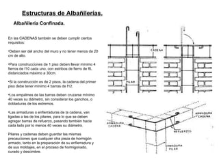 Estructuras de Albañilerías.   Albañilería Confinada.   En las CADENAS también se deben cumplir ciertos requisitos: Deben ser del ancho del muro y no tener menos de 20 cm de alto.  Para construcciones de 1 piso deben llevar mínimo 4 fierros de f10 cada uno, con estribos de fierro de f6, distanciados máximo a 30cm.  Si la construcción es de 2 pisos, la cadena del primer piso debe tener mínimo 4 barras de f12. Los empalmes de las barras deben cruzarse mínimo 40 veces su diámetro, sin considerar los ganchos, o dobladuras de los extremos. Las armaduras o enfierraduras de la cadena, van ligadas a las de los pilares, para lo que se deben agregar barras de refuerzo, pasando también hacia cada lado por lo menos 40 veces su diámetro. Pilares y cadenas deben guardar las mismas precauciones que cualquier otra pieza de hormigón armado, tanto en la preparación de su enfierradura y de sus moldajes, en el proceso de hormigonado, curado y descimbre. 