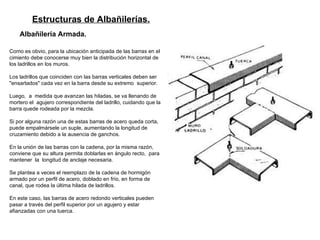 Estructuras de Albañilerías.   Albañilería Armada.   Como es obvio, para la ubicación anticipada de las barras en el cimiento debe conocerse muy bien la distribución horizontal de los ladrillos en los muros.  Los ladrillos que coinciden con las barras verticales deben ser "ensartados" cada vez en la barra desde su extremo  superior. Luego,  a  medida que avanzan las hiladas, se va llenando de mortero el  agujero correspondiente del ladrillo, cuidando que la barra quede rodeada por la mezcla.  Si por alguna razón una de estas barras de acero queda corta, puede empalmársele un suple, aumentando la longitud de cruzamiento debido a la ausencia de ganchos.  En la unión de las barras con la cadena, por la misma razón, conviene que su altura permita doblarlas en ángulo recto,  para  mantener  la  longitud de anclaje necesaria. Se plantea a veces el reemplazo de la cadena de hormigón armado por un perfil de acero, doblado en   frío, en forma de canal, que rodea la última hilada de ladrillos.  En este caso, las barras de acero redondo verticales pueden pasar a través   del perfil superior por un agujero y estar afianzadas con una tuerca.  