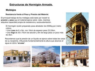 Estructuras de Hormigón Armado. Moldajes   Resistencia frente al Peso y Presión del Material. El principal trabajo de los moldajes está dado por resistir la  presión  y  peso  que el material ejerce sobre  éste, mientras  adquiere capacidad propia de resistencia y autosustentación. El Hormigón recién preparado pesa alrededor de 2400kg por metro cúbico.  Una  Losa  de 6 x 9m, con 18cm de espesor pesa 23,33ton. Una  Viga  de 30 x 70cm de sección y 6m de largo pesa un poco más de 3ton. Recordemos que la presión de un líquido se ejerce sobre todas las caras de su recipiente, influyendo fundamentalmente la altura que alcance el agua en dicho “ envase ”.  