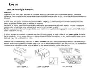 Losas Losas de Hormigón Armado. Definición  Una losa es una placa plana ejecutada en hormigón armado y que trabaja estructuralmente a flexión a manera de diafragma, o sea, que transmiten las cargas en dos direcciones fundamentales (ancho y largo) hacia sus puntos de apoyo laterales. Cuando tiene dos apoyos opuestos se le denomina  losa simple , y su enfierradura principal va en el sentido de la luz menor de manera similar a como se dispone un envigado. Las barras se ubican preferentemente hacia la cara inferior, aunque se refuerza la parte superior cercana a los apoyos cuando están empotrados, como habitualmente ocurre con el hormigón armado.  También cuenta con enfierradura perpendicular, cuya misión es de repartición de cargas y de amarre, similar a la misión de los estribos en una viga. Si la losa tiende a ser cuadrada y no existe una dirección predominante se suele hablar de una  losa cruzada , donde las barras resistentes van en ambas direcciones (perpendiculares). Debe tener apoyos en sus cuatro costados, sean muros, cadenas, vigas o la combinación de estos.  Una losa estructuralmente muy adecuada es la  losa nervada , que utiliza nervios de hormigón armado que le dan mayor espesor a ciertos puntos específicos de la losa con lo cual se aumenta su resistencia a la flexo-tracción. Con este sistema no se aumenta ostensiblemente el peso de la losa, ya que quedan espacios vacíos entre nervios.  LOSA SIMPLE LOSA CRUZADA LOSA NERVADA 