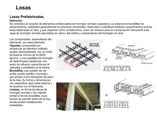 Losas Losas Prefabricadas.   Definición  Se considera al conjunto de elementos prefabricados de hormigón armado (viguetas) y su sistema de bovedillas de alivianamiento, realizados generalmente en procesos industriales, destinados a satisfacer similares requerimientos que las losas elaboradas en sitio, y que requieren como complemento, acero de refuerzo para su incorporación estructural a las vigas de hormigón armado ejecutadas en obra y del vertido y compactación del hormigón en obra.  Los componentes, dependiendo del fabricante, son esencialmente: Viguetas,  compuestas por armaduras de alambrón trefilado auxiliar electrosoldada, con un límite de fluencia mínimo de fy=5000 kg/cm2, y una zapatillas de hormigón de determinada resistencia, con acero de refuerzo requerida por el calculista y embebido en la misma. Bovedillas,  que pueden ser de arcilla cocida, ladrillo u hormigón, que actúan como reductores de peso de la losa. Su forma y dimensiones son específicos para cada sistema y de acuerdo con el fabricante. Losetas , en forma de placas de hormigón armado o de material similar al de las bovedillas, cuya función es permitir áreas de la losa donde existen instalaciones embebidas. 