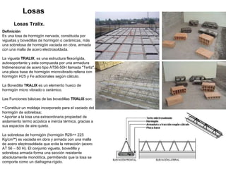 Losas Losas Tralix.   Definición Es una losa de hormigón nervada, constituida por viguetas y bovedillas de hormigón o cerámicas, más una sobrelosa de hormigón vaciada en obra, armada con una malla de acero electrosoldada.  La vigueta  TRALIX , es una estructura flexorígida, autosoportante y esta compuesta por una armadura tridimensional de acero tipo AT56-50H llamada "Terliz", una placa base de hormigón microvibrado rellena con hormigón H25 y Fe adicionales según cálculo. La Bovedilla  TRALIX  es un elemento hueco de hormigón micro vibrado o cerámico. Las Funciones básicas de las bovedillas  TRALIX  son: Constituir un moldaje incorporado para el vaciado del hormigón de sobrelosa; Aportar a la losa una extraordinaria propiedad de aislamiento termo acústica e inercia térmica, gracias a sus espacios de aire quieto.  La sobrelosa de hormigón (hormigón R28>= 225 Kg/cm² * ) es vaciada en obra y armada con una malla de acero electrosoldada que evita la retracción (acero AT 56 – 50 H). El conjunto vigueta, bovedilla y sobrelosa armada forma una sección resistente absolutamente monolítica, permitiendo que la losa se comporte como un diafragma rígido.  