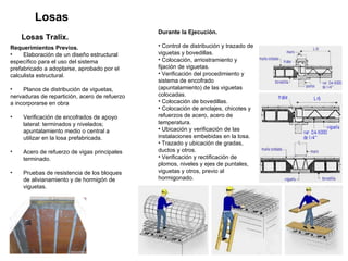 Losas Losas Tralix.   Requerimientos Previos. Elaboración de un diseño estructural  específico para el uso del sistema  prefabricado a adoptarse, aprobado por el  calculista estructural.  Planos de distribución de viguetas, nervaduras de repartición, acero de refuerzo  a incorporarse en obra  Verificación de encofrados de apoyo lateral: terminados y nivelados; apuntalamiento medio o central a utilizar en la losa prefabricada.  Acero de refuerzo de vigas principales terminado.  Pruebas de resistencia de los bloques de alivianamiento y de hormigón de viguetas.  Durante la Ejecución. Control de distribución y trazado de viguetas y bovedillas.  Colocación, arriostramiento y fijación de viguetas.  Verificación del procedimiento y sistema de encofrado (apuntalamiento) de las viguetas colocadas.  Colocación de bovedillas.  Colocación de anclajes, chicotes y refuerzos de acero, acero de temperatura.  Ubicación y verificación de las instalaciones embebidas en la losa.  Trazado y ubicación de gradas, ductos y otros.  Verificación y rectificación de plomos, niveles y ejes de puntales, viguetas y otros, previo al hormigonado. 