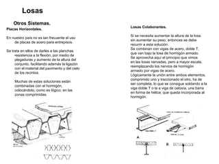 Losas Otros Sistemas.   Placas Horizontales. En nuestro país no es tan frecuente el uso de placas de acero para entrepisos.  Se trata en ellos de darles a las planchas resistencia a la flexión, por medio de plegaduras  y  aumento de la altura del conjunto, facilitando además la ligazón con el material del pavimento y del cielo de los recintos. Muchas de estas soluciones están combinadas con el hormigón, colocándolo, como es lógico, en las zonas comprimidas. Losas Colaborantes.   Si se necesita aumentar la altura de la losa  sin aumentar su peso, entonces se debe  recurrir a esta solución.  Se combinan con vigas de acero, doble T,  que van bajo la losa de hormigón armado. Se aprovecha aquí el principio que vimos  en las losas nervadas, pero a mayor escala,  reemplazando los nervios de hormigón  armado por vigas de acero.  Lógicamente la unión entre ambos elementos,  comprimido uno y traccionado el otro, ha de  ser completa, lo que se consigue soldando a la  viga doble T o la a viga de celosía, una barra en forma de hélice, que queda incorporada al  hormigón. 