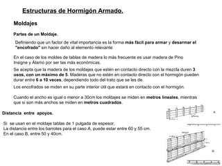 Estructuras de Hormigón Armado. Moldajes   Partes de un Moldaje.   Definiendo que un factor de vital importancia es la forma  más fácil para armar  y  desarmar el "encofrado"  sin hacer daño al elemento relevante   En el caso de los moldes de tablas de madera lo más frecuente es usar madera de Pino Insigne y Álamo por ser las más económicas.  Se acepta que la madera de los moldajes que estén en contacto directo con la mezcla duren  3 usos, con un máximo de 5 . Maderas que no estén en contacto directo con el hormigón pueden durar entre  6 a 10 veces , dependiendo todo del trato que se les de.   Los encofrados se miden en su parte interior útil que estará en contacto con el hormigón.  Cuando el ancho es igual o menor a 30cm los moldajes se miden en  metros lineales , mientras que si son más anchos se miden en  metros cuadrados .   Distancia   entre  apoyos.  Si  se usan en el moldaje tablas de 1 pulgada de espesor, La distancia entre los barrotes para el caso A, puede estar entre 60 y 55 cm. En el caso B, entre 50 y 40cm. 