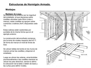 Estructuras de Hormigón Armado. Moldajes   Moldajes de Losas.   Se diferencia del anterior por la magnitud del entablado, el que descansa sobre costillas ubicadas cada 50cm (más o menos), estas costillas se apoyan sobre cuartones o soleras (4x4”) dispuestas cada 1m.  Estas soleras están sostenidas por puntales de la misma forma que en el ejemplo anterior.  La construcción del encofrado comienza por la toma de niveles respecto del N.P.T. de forma de marcar el nivel de fondo de losa.  Se ubican tablas de borde en los muros de manera armar las costillas y disponer el entablado. Luego se ubican las soleras, amarrándolas provisionalmente a las costillas mientras se ubican los pies derechos, siendo lo último la colocación de la tabla o tablón de base y las cuñas para definir niveles. 