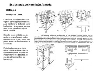 Estructuras de Hormigón Armado. Moldajes   Moldajes de Losas.   Cuando se hormigona losa con viga de borde aparecen listones para mantener la distancia entre los bordes y amarras de alambre para evitar que el moldaje de borde se abra.  Se debe tener cuidado con las costaneras y refuerzos en los encuentros de vigas y losas para poder retirar de buena manera el encofrado.  En todos los casos se debe cuidar mantener la sección de los elementos con listones de madera llamados  codales , los que se retiran mientras se hormigona. 