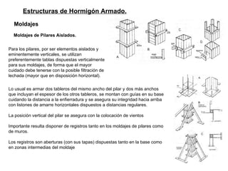 Estructuras de Hormigón Armado. Moldajes   Moldajes de Pilares Aislados.   Para los pilares, por ser elementos aislados y eminentemente verticales, se utilizan preferentemente tablas dispuestas verticalmente para sus moldajes, de forma que el mayor cuidado debe tenerse con la posible filtración de lechada (mayor que en disposición horizontal).  Lo usual es armar dos tableros del mismo ancho del pilar y dos más anchos que incluyan el espesor de los otros tableros, se montan con guías en su base cuidando la distancia a la enfierradura y se asegura su integridad hacia arriba con listones de amarre horizontales dispuestos a distancias regulares.  La posición vertical del pilar se asegura con la colocación de vientos Importante resulta disponer de registros tanto en los moldajes de pilares como de muros.  Los registros son aberturas (con sus tapas) dispuestas tanto en la base como en zonas intermedias del moldaje  