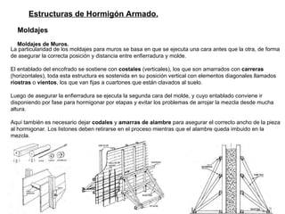 Estructuras de Hormigón Armado. Moldajes   Moldajes de Muros.   La particularidad de los moldajes para muros se basa en que se ejecuta una cara antes que la otra, de forma de asegurar la correcta posición y distancia entre enfierradura y molde.  El entablado del encofrado se sostiene con  costales  (verticales), los que son amarrados con  carreras  (horizontales), toda esta estructura es sostenida en su posición vertical con elementos diagonales llamados  riostras  o  vientos , los que van fijas a cuartones que están clavados al suelo.   Luego de asegurar la enfierradura se ejecuta la segunda cara del molde, y cuyo entablado conviene ir disponiendo por fase para hormigonar por etapas y evitar los problemas de arrojar la mezcla desde mucha altura.   Aquí también es necesario dejar  codales  y  amarras de alambre  para asegurar el correcto ancho de la pieza al hormigonar. Los listones deben retirarse en el proceso mientras que el alambre queda imbuido en la mezcla.   