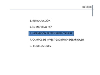 INDICE
1. INTRODUCCIÓN
2. EL MATERIAL FRP
3. HORMIGÓN PRETENSADO CON FRP
4. CAMPOS DE INVESTIGACIÓN EN DESARROLLO
5. CONCLUSIONES
 