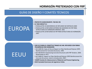 HORMIGÓN PRETENSADO CON FRP
GUÍAS DE DISEÑO Y COMITÉS TÉCNICOS
• PROYECTO EUROCONCRETE. TG9 DEL FIB
• EL TASK GROUP 9.3
• FIB BULLETIN 10 ADEHERENCIA DE REFUERZO NO METÁLICO.2000
• FIB BULLETIN 14 REFUERZO EXTERNO NO ADHERIDO DE FRP PARA
ESTRUCTURAS DE HORMIGÓN ARMADO. 2001
• FIB BULLETIN 10 REFUERZO DE FRP PARA ESTRUCTURAS DE HORMIGÓN.
2007
EUROPA
• 1991 SE FUNDA EL COMITÉ DE TRABJO ACI 440. REFUERZO CON FIBRAS
POLIMÉRCIAS PAR HORMIGÓN
• ACI 440R-96. State-of-the-art Report on Fiber Reinforced Polymer (FRP)
Reinforcement for Concrete Structures. 1996
• ACI 440.4R-04. Prestressing Concrete Structures with FRP Tendons. 2004.
Reaprovada en 2011
• ACI 440R-07. Report on Fiber-Reinforced Polymer (FRP) Reinforcement for
Concrete Structures. (solo la introducción). 2007.
• SAMPE Society for Advancement of Material and Process Engineering
• ASCE Sociedad Americana de Ingenieros Civiles
EEUU
 