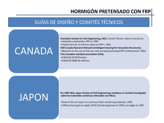 HORMIGÓN PRETENSADO CON FRP
GUÍAS DE DISEÑO Y COMITÉS TÉCNICOS
•Canadian Society for Civil Engineering, CSCE, Comité Técnico sobre el uso de los
materiales compuestos, FRP en 1987.
•Publicación de un informe sobre los FRP’s. 1991.
•ISIS Canada Research Network (Intelligent Sensing for Innovative Structures).
•Manuals on the use of internal, external and prestressed FRP reinforcement. 2001.
•The Canadian standard association (CSA).
•CAN/CSA S6-00 Puentes
•CAN/CSA S806-06 edificios.
CANADA
•En 1987 JSCE, Japan Society of Civil Engineering, establece un Comité Investigador
sobre los materiales continuos reforzados con fibras.
•State of the art report on contiuous Fiber reinforcing materials. 1992.
•1995 primera guía en Japón (JSCE) Versión japonesa en 1995 y en inglés en 1997
JAPON
 
