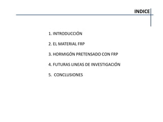 INDICE
1. INTRODUCCIÓN
2. EL MATERIAL FRP
3. HORMIGÓN PRETENSADO CON FRP
4. FUTURAS LINEAS DE INVESTIGACIÓN
5. CONCLUSIONES
 