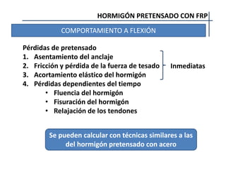 HORMIGÓN PRETENSADO CON FRP
COMPORTAMIENTO A FLEXIÓN
Pérdidas de pretensado
1. Asentamiento del anclaje
2. Fricción y pérdida de la fuerza de tesado
3. Acortamiento elástico del hormigón
4. Pérdidas dependientes del tiempo
• Fluencia del hormigón
• Fisuración del hormigón
• Relajación de los tendones
Inmediatas
Se pueden calcular con técnicas similares a las
del hormigón pretensado con acero
 