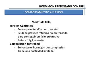 HORMIGÓN PRETENSADO CON FRP
COMPORTAMIENTO A FLEXIÓN
Modos de fallo.
Tension Controlled
• Se rompe el tendón por tracción
• Se debe proveer refuerzo no pretensado
para conseguir un fallo progresivo
• Rotura frágil, no avisa
Compression controlled
• Se rompe el hormigón por compresión
• Tiene una ductilidad limitada
 