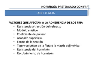 HORMIGÓN PRETENSADO CON FRP
ADHERENCIA
FACTORES QUE AFECTAN A LA ADHERENCIA DE LOS FRP:
• Resistencia a tracción del refuerzo
• Modulo elástico
• Coeficiente de poisson
• Acabado superficial
• Forma de la sección
• Tipo y volumen de la fibra o la matriz polimérica
• Resistencia del hormigón
• Recubrimiento de hormigón
 