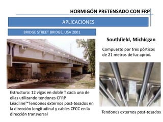 HORMIGÓN PRETENSADO CON FRP
APLICACIONES
BRIDGE STREET BRIDGE, USA 2001
Tendones externos post-tesados
Estructura: 12 vigas en doble T cada una de
ellas utilizando tendones CFRP
Leadline™Tendones externos post-tesados en
la dirección longitudinal y cables CFCC en la
dirección transversal
Southfield, Michicgan
Compuesto por tres pórticos
de 21 metros de luz aprox.
 