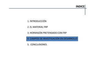 INDICE
1. INTRODUCCIÓN
2. EL MATERIAL FRP
3. HORMIGÓN PRETENSADO CON FRP
4. CAMPOS DE INVESTIGACIÓN EN DESARROLLO
5. CONCLUSIONES
 