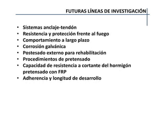 FUTURAS LÍNEAS DE INVESTIGACIÓN
• Sistemas anclaje-tendón
• Resistencia y protección frente al fuego
• Comportamiento a largo plazo
• Corrosión galvánica
• Postesado externo para rehabilitación
• Procedimientos de pretensado
• Capacidad de resistencia a cortante del hormigón
pretensado con FRP
• Adherencia y longitud de desarrollo
 