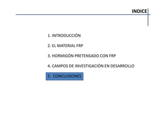 INDICE
1. INTRODUCCIÓN
2. EL MATERIAL FRP
3. HORMIGÓN PRETENSADO CON FRP
4. CAMPOS DE INVESTIGACIÓN EN DESARROLLO
5. CONCLUSIONES
 