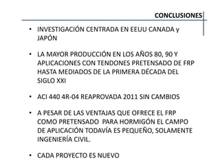 CONCLUSIONES
• INVESTIGACIÓN CENTRADA EN EEUU CANADA y
JAPÓN
• LA MAYOR PRODUCCIÓN EN LOS AÑOS 80, 90 Y
APLICACIONES CON TENDONES PRETENSADO DE FRP
HASTA MEDIADOS DE LA PRIMERA DÉCADA DEL
SIGLO XXI
• ACI 440 4R-04 REAPROVADA 2011 SIN CAMBIOS
• A PESAR DE LAS VENTAJAS QUE OFRECE EL FRP
COMO PRETENSADO PARA HORMIGÓN EL CAMPO
DE APLICACIÓN TODAVÍA ES PEQUEÑO, SOLAMENTE
INGENIERÍA CIVIL.
• CADA PROYECTO ES NUEVO
 
