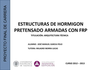 PROYECTO
FINAL
DE
CARRERA
ESTRUCTURAS DE HORMIGON
PRETENSADO ARMADAS CON FRP
ALUMNO: JOSÉ MANUEL GARCIA POLO
TUTORA: MILAGRO IBORRA LUCAS
CURSO 2012 – 2013
TITULACIÓN: ARQUITECTURA TÉCNICA
 