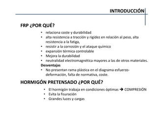 INTRODUCCIÓN
FRP ¿POR QUÉ?
• relaciona coste y durabilidad
• alta resistencia a tracción y rigidez en relación al peso, alta
resistencia a la fatiga,
• resistir a la corrosión y el ataque químico
• expansión térmica controlable
• Mejora la durabilidad
• neutralidad electromagnética mayores a las de otros materiales.
Desventajas
• No presentan rama plástica en el diagrama esfuerzo-
deformación, falta de normativa, coste.
HORMIGÓN PRETENSADO ¿POR QUÉ?
• El hormigón trabaja en condiciones óptimas  COMPRESIÓN
• Evita la fisuración
• Grandes luces y cargas
 