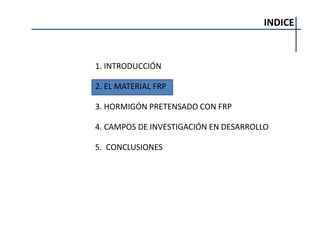INDICE
1. INTRODUCCIÓN
2. EL MATERIAL FRP
3. HORMIGÓN PRETENSADO CON FRP
4. CAMPOS DE INVESTIGACIÓN EN DESARROLLO
5. CONCLUSIONES
 