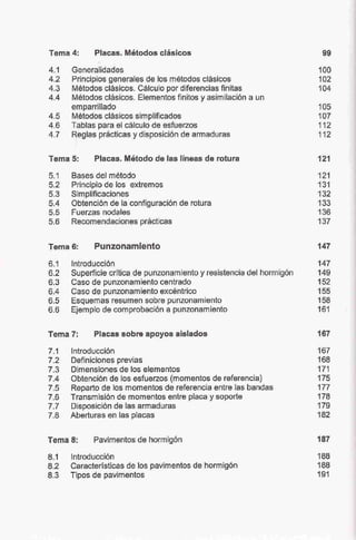 Tema 4: Placas. Métodos clásicos
4.1 Generalídades
4.2 Principios generales de los métodos clásrcos
4.3 Métodos clásicos. Cálculo por diferencias finitas
4.4 Métodos clásicos. Elementos fin.itos y asimilación a un
emparrillado
4.5 Métodos clásicos simplificados
4.6 Tablas para el cálculo de esfuerzos
4.7 Reglas prácticas ydisposición de armaduras
Tema 5; Placas. Método de las líneas de rotura
5.1 Bases del método
5.2 Principio de los extremos
5.3 Simplificaciones
5.4 Obtención de la configuración de rotura
5.5 Fuerzas nodales
5.6 Recomendaciones prácticas
Tema 6: Punzonamiento
99
100
102
104
105
107
112
112
121
121
131
132
133
136
137
147
6.1 Introducción 147
6.2 Superficie critica de punzonamiento y resistencia del hormigón 149
6.3 Caso de punzonamiento centrado 152
6.4 Caso de punzonamiento excéntrico 155
6.5 Esquemas resumen sobre punzonamiento 158
6.6 Ejemplo de comprobación a punzonamiento 161
Tema 7: Placas sobre apoyos aislados
7.1 Introducción
7.2 Definiciones previas
7.3 Dimensiones de los elementos
7.4 Obtención de los esfuerzos (momentos de referencia)
7.5 Reparto de los momentos de referencia entre las bandas
7.6 Transmisión de momentos entre placa y soporte
7.7 Disposición de las armaduras
7.8 Aberturas en las placas
Tema 8: Pavimentos de hormigón
8.1 Introducción
8.2 Características de los pavimentos de hormigón
8.3 Tipos de pavimentos
167
167
168
171
175
177
178
179
182
187
188
188
191
 