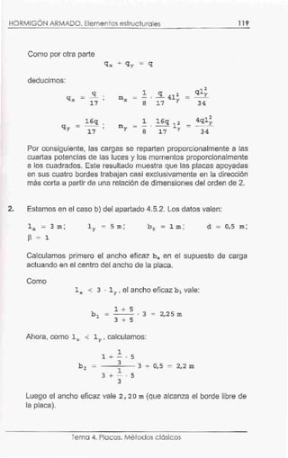 .
HORMIGON ARMADO. Elementos estructurales 119
Como por otra parte
deducímos:
q
qx - •
17
2
mx 1 . ~ 412 -
qly
- -8 17 y 34
2
1 16q 12 4qly
my -- -8 17 y 34
16q
qy = 1
17
Por consiguiente, las cargas se reparten proporcionalmente a las
cuartas potencias de las luces y los momentos proporcionalmente
a los cuadrados. Este resultado muestra que las placas apoyadas
en sus cuatro bordes trabajan casi exclusivamente en la dirección
más corta a partir de una relación de dimensiones del orden de 2.
2. Estamos en el caso b) del apartado 4.5.2. Los datos valen:
l y = 5 m; b 0 = 1 m; d = 0,5 m;
~ = 1
Calculamos primero el ancho eficaz he en el supuesto de carga
actuando en el centro del ancho de la placa.
Como
lx < 3 · lY , el ancho eficaz b 1 vale:
1 + 5
3 + 5
· 3 = 2,25 m
Ahora, como lx < lY , calculamos:
1
1 + - . 5
3
- - --3 + 0,5
1
3 + - . 5
3
- 2,2 m
Luego el ancho eficaz vale 2 , 2 o m (que alcanza el borde libre de
la placa).
Tema 4. Placas. Métodos clásicos
 