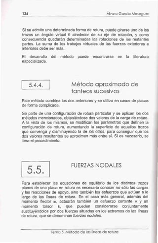 136 Álvaro García Meseguer
Si se admite una determinada forma de rotura, puede girarse uno de los
trozos un ángulo virtual e alrededor de su eje de rotación, y como
consecuencia quedarán determinadas las rotaciones de las restantes
partes. La suma de los trabajos virtuales de las fuerzas exteriores e
interiores debe ser nula.
El desarrollo del método puede encontrarse en la literatura
especializada.
5.4.4. Método aproximado de
tanteos sucesivos
Este método combina los dos anteriores y se utiliza en casos de placas
de forma complicada.
Se parte de una configuración de rotura particular y se aplican los dos
métodos mencionados, obteniéndose dos valores de la carga de rotura.
A la vista de los mismos, se modifican los parámetros que definen la
configuración de rotura, aumentando la superficie de aquellos trozos
que convenga y disminuyendo la de los otros, para conseguir que los
dos valores resultantes se aproximen más entre sí. Si es necesario, se
itera el procedimiento.
5.5.
FUERZAS NODALES
Para establecer las ecuaciones de equilibrio de los distintos trozos
planos de una placa en rotura es necesario conocer no sólo las cargas
y las reacciones de apoyo, sino también los esfuerzos que actúan a lo
largo de las líneas de rotura. En el caso más general, además del
momento flector m, actuarán también un esfuerzo cortante v y un
momento torsor t, que pueden considerarse conjuntamente
sustituyéndolos por dos fuerzas situadas en los extremos de las líneas
de rotura, que se denominan fuerzas noda/es.
Tema 5. Mét·odo de las líneas de rotura
 