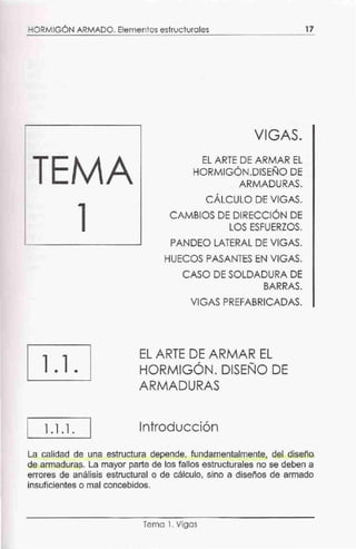HORMIGÓN ARMADO. Elementos estructurales
1.1.
1.1.1.
VIGAS.
EL ARTE DE ARMAR EL
HORMIGÓN.DISEÑO DE
ARMADURAS.
CÁLCULO DE VIGAS.
CAMBIOS DE DIRECCIÓN DE
LOS ESFUERZOS.
PANDEO LATERAL DE VIGAS.
HUECOS PASANTES EN VIGAS.
CASO DE SOLDADURA DE
BARRAS.
VIGAS PR.EFABRICADAS.
EL ARTE DE ARMAR EL
HORMIGÓN. DISEÑO DE
ARMADURAS
Introducción
17
La calidad de una estructura depende, fundamentalmente, del diseño
de armaduras. La mayor parte de los fallos estructurales no se deben a
errores de análisis estructural o de cálculo, sino a diseños de armado
insuficientes o mal concebidos.
Tema 1. Vigas
 