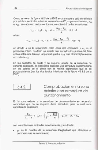 156
, ,
Alvaro Garc1a Meseguer
Como se ve en la figura 46.5 de la EHE esta armadura está constituida
por estribos verticales o barras levantadas a 45°, cuya sección total, A 90
o A4s , en cada uno de los contornos, se obtendrá de las ecuaciones:
A9o . fyd
<•sd - •rd ) . ul . d = . 0,9 . d
s
o bien
A4s . fyd . J2
('tsd - 'trd) . u l . d = . 0,9 . d
s
en donde s es la separación entre cada dos contornos y u1 es el
perímetro crítico. Es decir, se admite que en todos los puntos del área
crítica actúa una tensión tangencial igual a 'tad y que el hormigón resiste
un cortante •rd.
En los soportes de borde y de esquina, aparte de la armadura de
cortante calculada, es necesario disponer una armadura suplementaria
en los bordes de la placa con la misma separación que la de
punzonamiento (ver los dos tercios inferiores de la figura 46.3.2 de la
EHE).
1
6.4.2. Comprobación en la zona
exterior con armadura de
punzonamiento
En la zona exterior a la armadura de punzonamiento es necesario
comprobar que no se requiere dicha armadura, para lo cual debe
cumplirse la condición:
< 0,12 . 1 +
200
d
con las notaciones indicadas anteriormente, y en donde:
• p1 es la cuantía de la armadura longitudinal que atraviesa el
perfmetro que se comprueba;
Temo 6. Punzonamiento
 